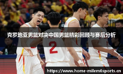 克罗地亚男篮对决中国男篮精彩回顾与赛后分析